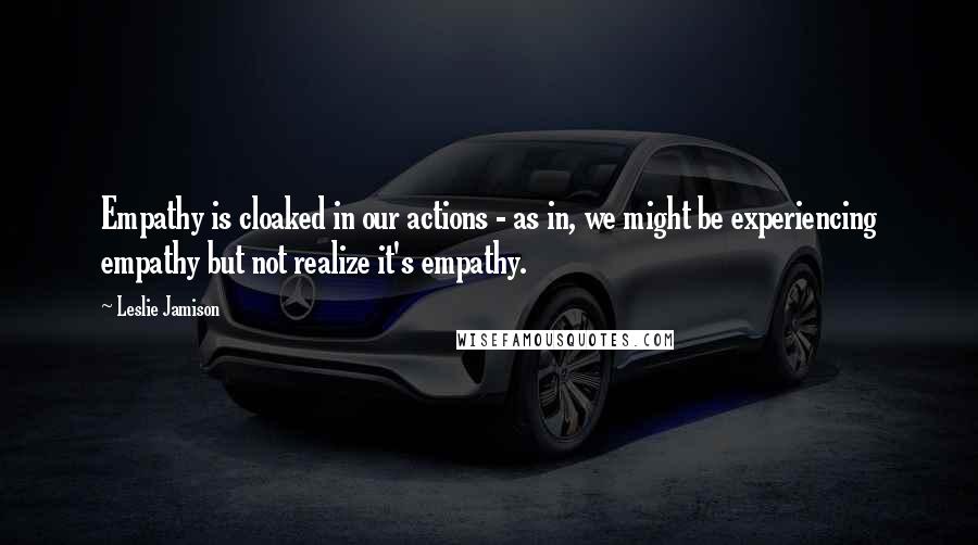 Leslie Jamison quotes: Empathy is cloaked in our actions - as in, we might be experiencing empathy but not realize it's empathy.