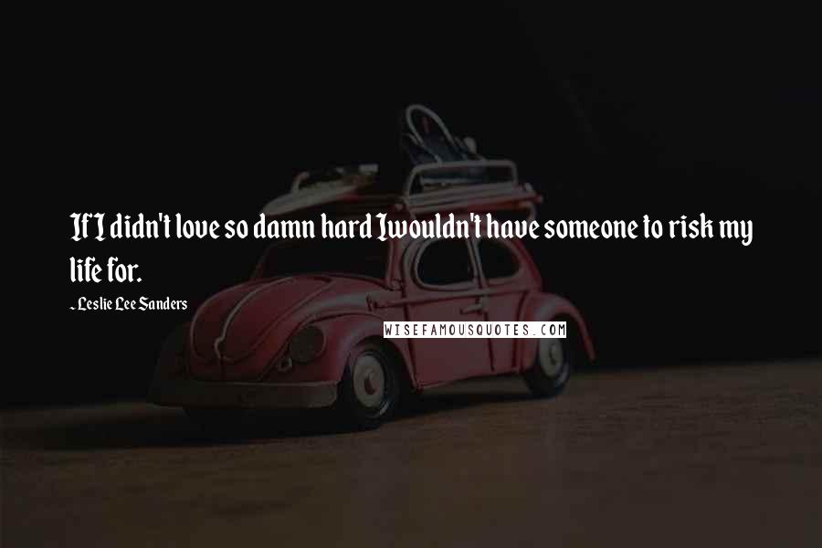 Leslie Lee Sanders quotes: If I didn't love so damn hard Iwouldn't have someone to risk my life for.