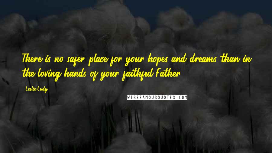 Leslie Ludy quotes: There is no safer place for your hopes and dreams than in the loving hands of your faithful Father.
