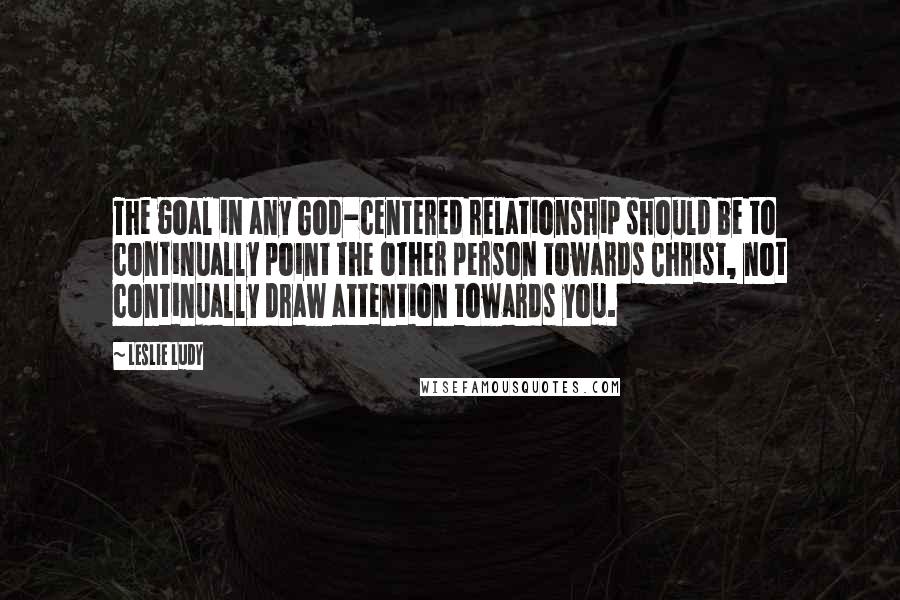 Leslie Ludy quotes: The goal in any God-centered relationship should be to continually point the other person towards Christ, not continually draw attention towards you.