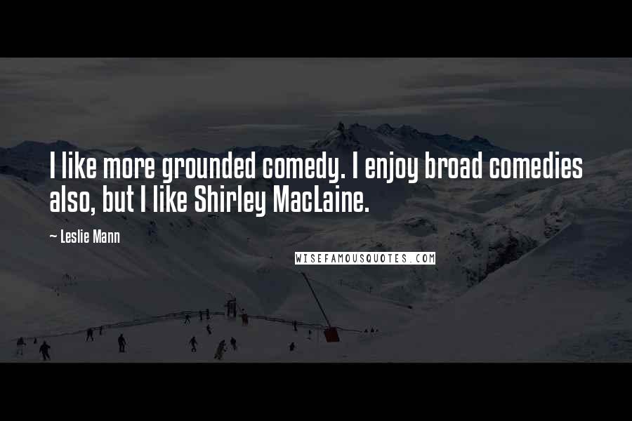 Leslie Mann quotes: I like more grounded comedy. I enjoy broad comedies also, but I like Shirley MacLaine.