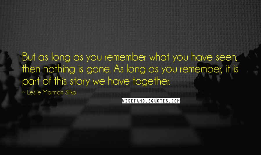 Leslie Marmon Silko quotes: But as long as you remember what you have seen, then nothing is gone. As long as you remember, it is part of this story we have together.