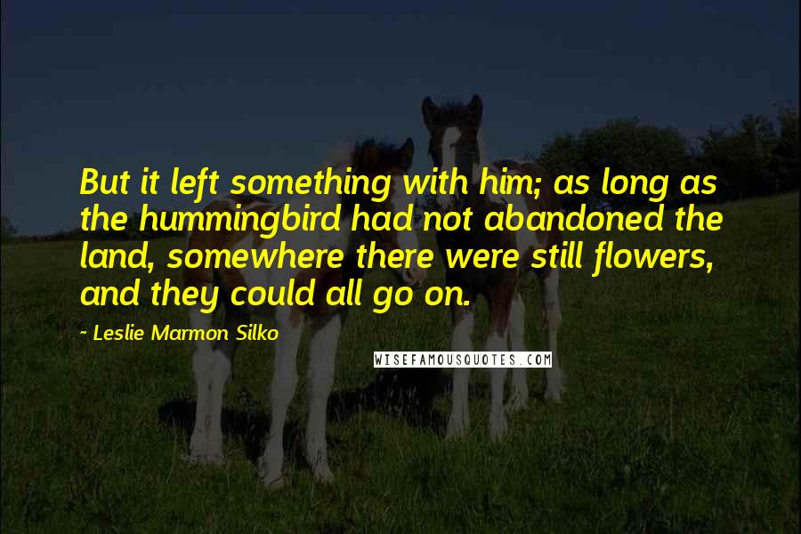 Leslie Marmon Silko quotes: But it left something with him; as long as the hummingbird had not abandoned the land, somewhere there were still flowers, and they could all go on.