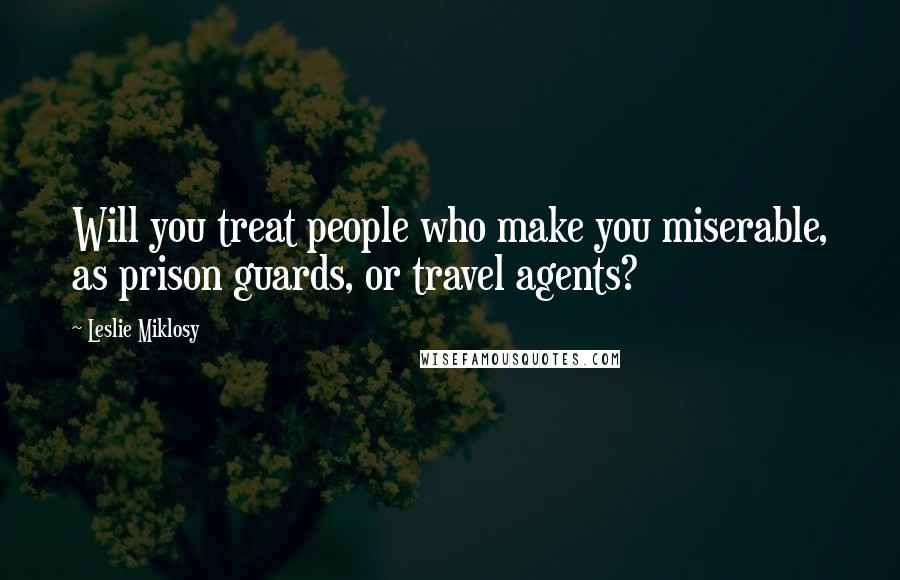 Leslie Miklosy quotes: Will you treat people who make you miserable, as prison guards, or travel agents?