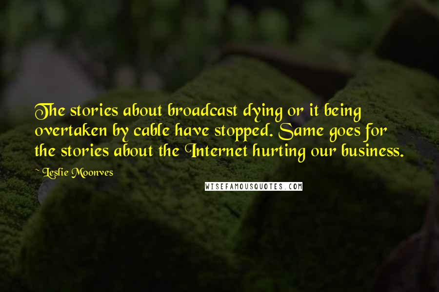 Leslie Moonves quotes: The stories about broadcast dying or it being overtaken by cable have stopped. Same goes for the stories about the Internet hurting our business. Leslie Moonves quotes: The stories about broadcast dying or it being overtaken by cable have stopped. Same goes for the stories about the Internet hurting our business.