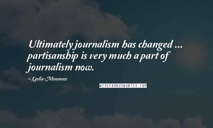 Leslie Moonves quotes: Ultimately journalism has changed ... partisanship is very much a part of journalism now.