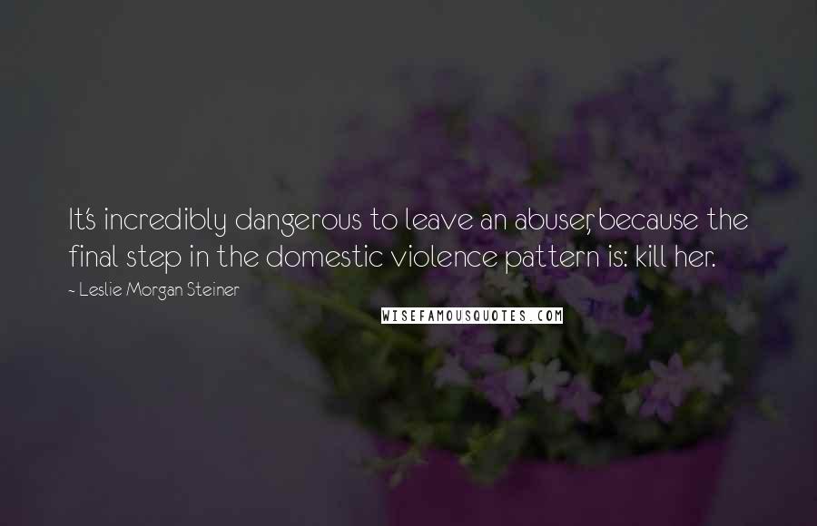 Leslie Morgan Steiner quotes: It's incredibly dangerous to leave an abuser, because the final step in the domestic violence pattern is: kill her.