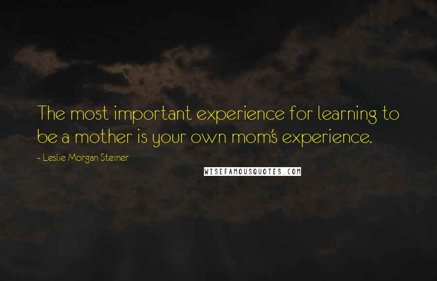 Leslie Morgan Steiner quotes: The most important experience for learning to be a mother is your own mom's experience.