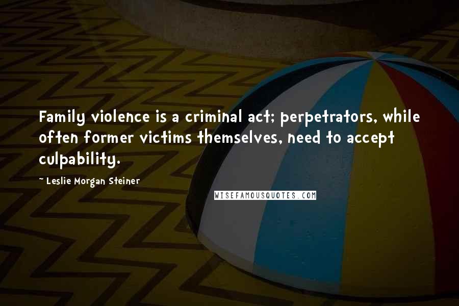 Leslie Morgan Steiner quotes: Family violence is a criminal act; perpetrators, while often former victims themselves, need to accept culpability.