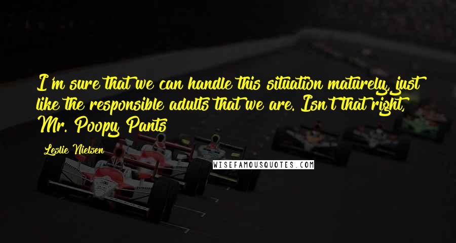 Leslie Nielsen quotes: I'm sure that we can handle this situation maturely, just like the responsible adults that we are. Isn't that right, Mr. Poopy Pants?