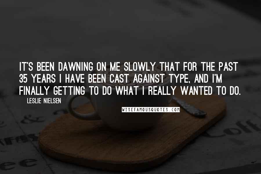 Leslie Nielsen quotes: It's been dawning on me slowly that for the past 35 years I have been cast against type, and I'm finally getting to do what I really wanted to do.