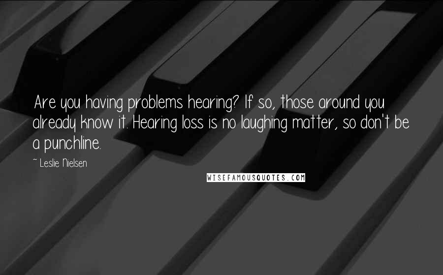 Leslie Nielsen quotes: Are you having problems hearing? If so, those around you already know it. Hearing loss is no laughing matter, so don't be a punchline. Leslie Nielsen quotes: Are you having problems hearing? If so, those around you already know it. Hearing loss is no laughing matter, so don't be a punchline.
