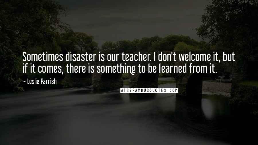 Leslie Parrish quotes: Sometimes disaster is our teacher. I don't welcome it, but if it comes, there is something to be learned from it.