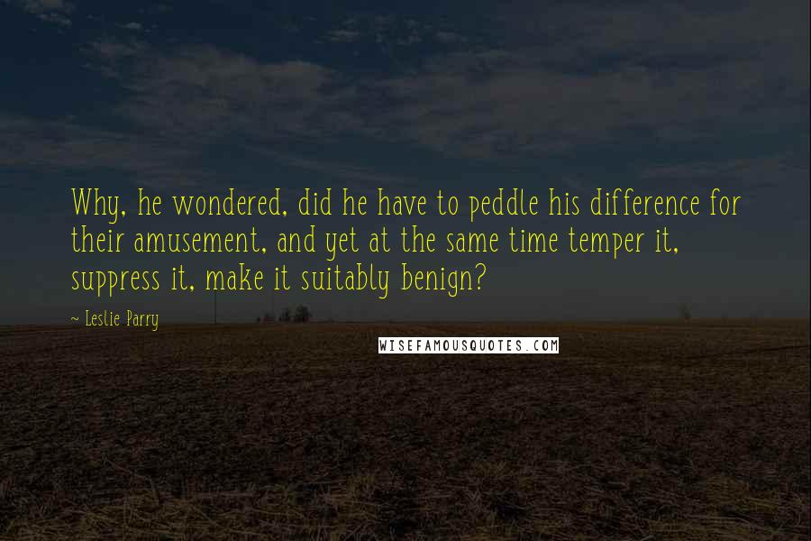 Leslie Parry quotes: Why, he wondered, did he have to peddle his difference for their amusement, and yet at the same time temper it, suppress it, make it suitably benign?