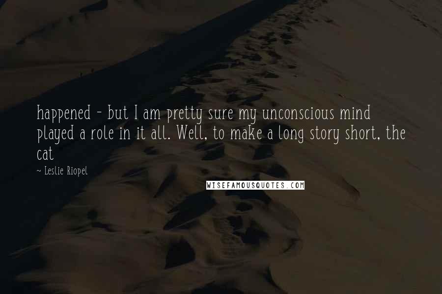 Leslie Riopel quotes: happened - but I am pretty sure my unconscious mind played a role in it all. Well, to make a long story short, the cat