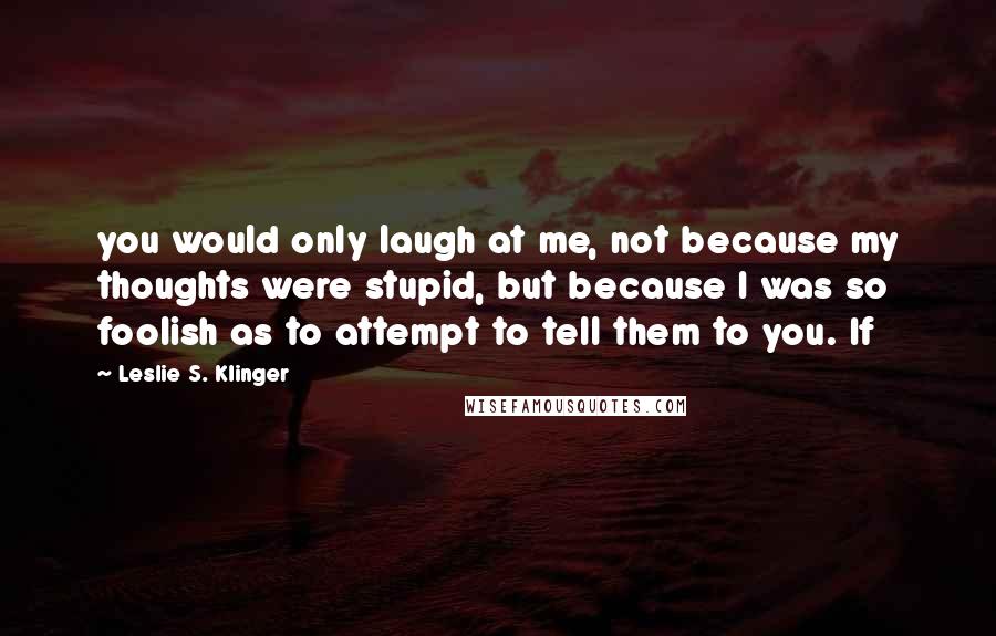 Leslie S. Klinger quotes: you would only laugh at me, not because my thoughts were stupid, but because I was so foolish as to attempt to tell them to you. If Leslie S. Klinger quotes: you would only laugh at me, not because my thoughts were stupid, but because I was so foolish as to attempt to tell them to you. If