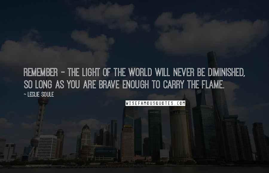 Leslie Soule quotes: Remember - the light of the world will never be diminished, so long as you are brave enough to carry the flame.