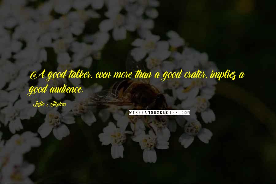 Leslie Stephen quotes: A good talker, even more than a good orator, implies a good audience.