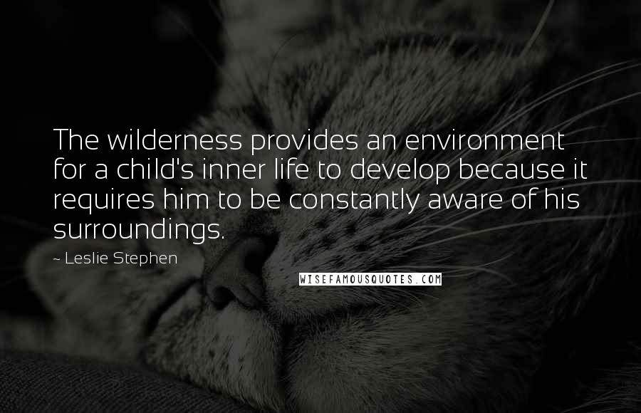 Leslie Stephen quotes: The wilderness provides an environment for a child's inner life to develop because it requires him to be constantly aware of his surroundings.