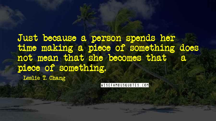 Leslie T. Chang quotes: Just because a person spends her time making a piece of something does not mean that she becomes that - a piece of something.