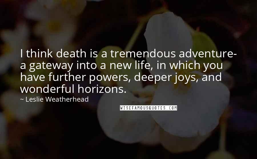 Leslie Weatherhead quotes: I think death is a tremendous adventure- a gateway into a new life, in which you have further powers, deeper joys, and wonderful horizons.