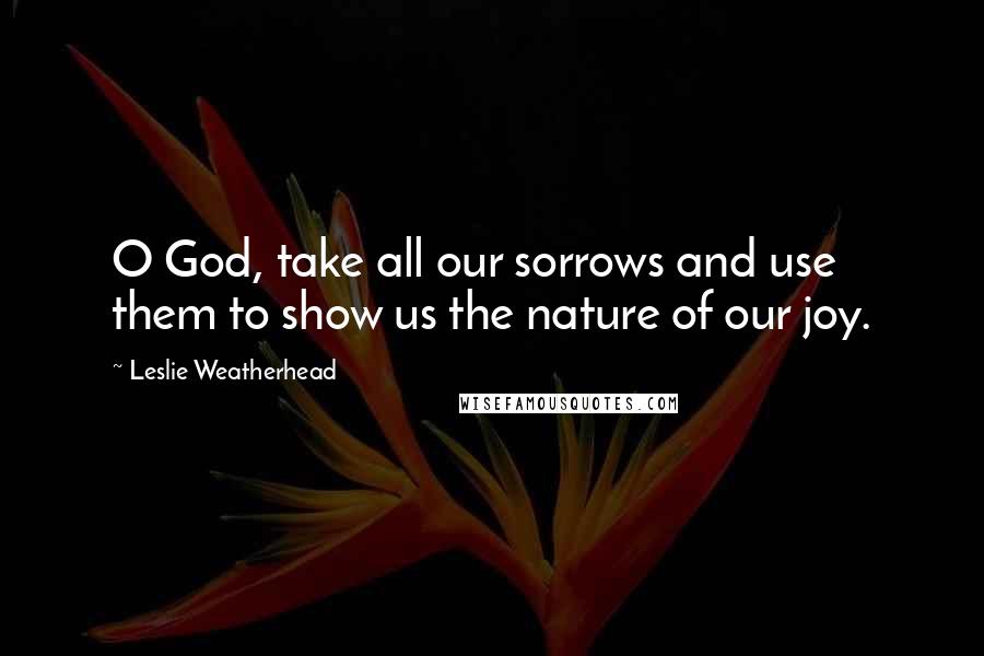 Leslie Weatherhead quotes: O God, take all our sorrows and use them to show us the nature of our joy.