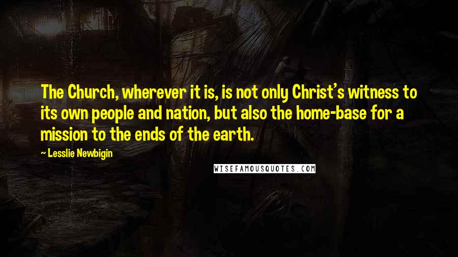 Lesslie Newbigin quotes: The Church, wherever it is, is not only Christ's witness to its own people and nation, but also the home-base for a mission to the ends of the earth.