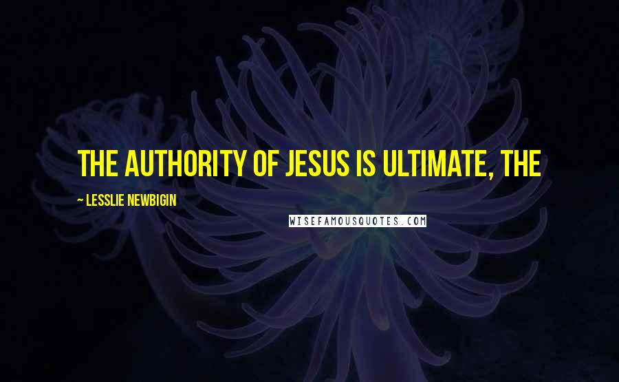 Lesslie Newbigin quotes: the authority of Jesus is ultimate, the
