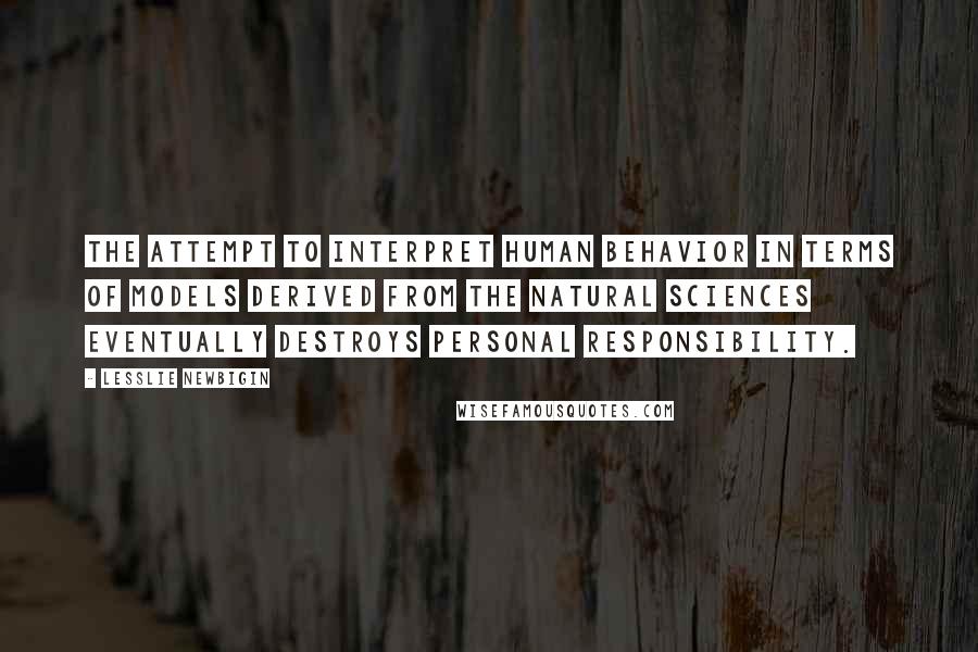 Lesslie Newbigin quotes: The attempt to interpret human behavior in terms of models derived from the natural sciences eventually destroys personal responsibility.