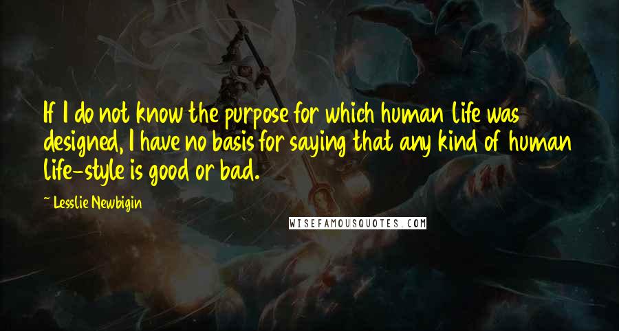 Lesslie Newbigin quotes: If I do not know the purpose for which human life was designed, I have no basis for saying that any kind of human life-style is good or bad.