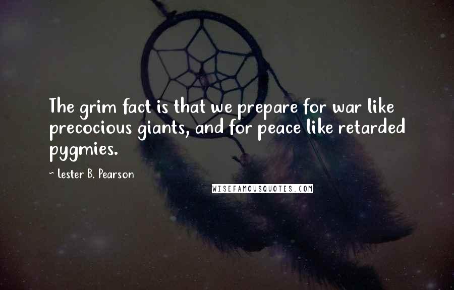 Lester B. Pearson quotes: The grim fact is that we prepare for war like precocious giants, and for peace like retarded pygmies. Lester B. Pearson quotes: The grim fact is that we prepare for war like precocious giants, and for peace like retarded pygmies.