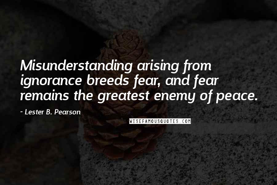 Lester B. Pearson quotes: Misunderstanding arising from ignorance breeds fear, and fear remains the greatest enemy of peace.