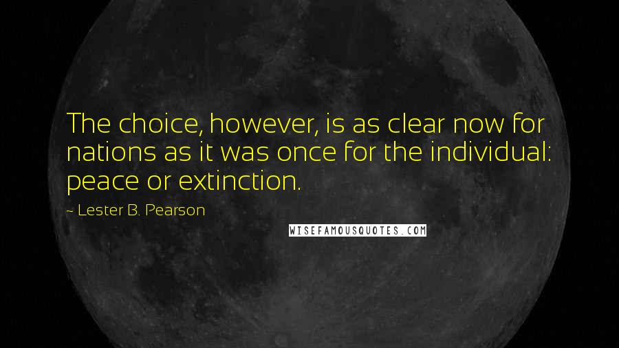 Lester B. Pearson quotes: The choice, however, is as clear now for nations as it was once for the individual: peace or extinction. Lester B. Pearson quotes: The choice, however, is as clear now for nations as it was once for the individual: peace or extinction.