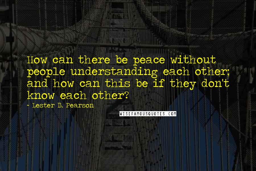 Lester B. Pearson quotes: How can there be peace without people understanding each other; and how can this be if they don't know each other? Lester B. Pearson quotes: How can there be peace without people understanding each other; and how can this be if they don't know each other?