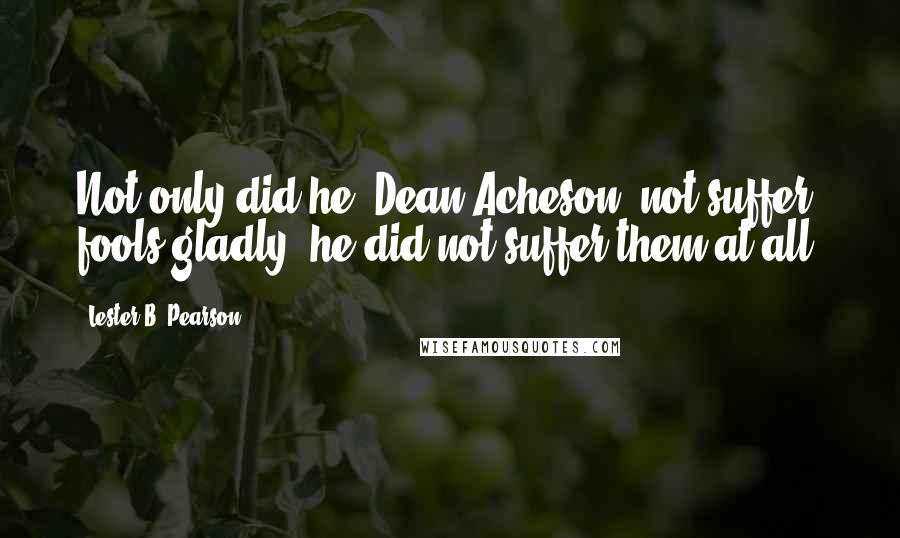 Lester B. Pearson quotes: Not only did he [Dean Acheson] not suffer fools gladly, he did not suffer them at all.