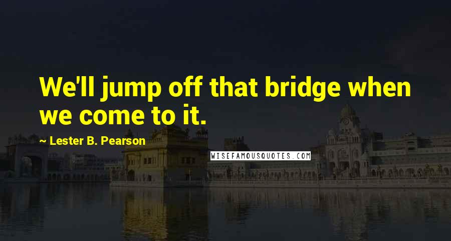 Lester B. Pearson quotes: We'll jump off that bridge when we come to it.