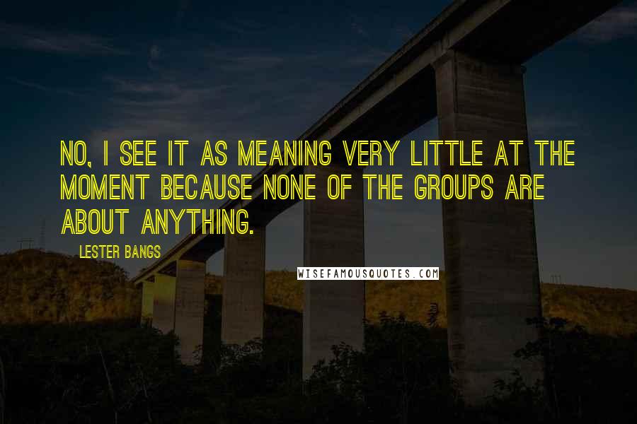 Lester Bangs quotes: No, I see it as meaning very little at the moment because none of the groups are about anything.