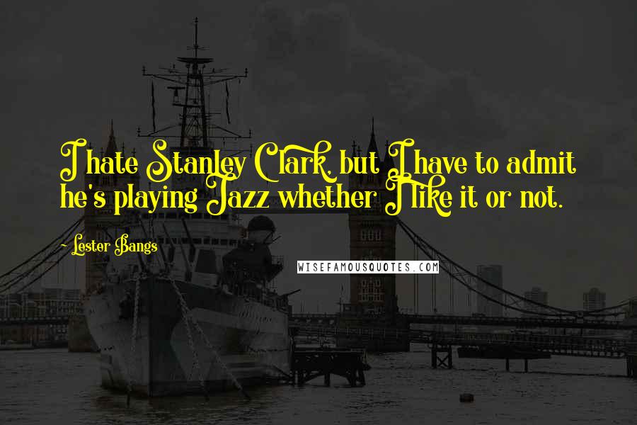 Lester Bangs quotes: I hate Stanley Clark, but I have to admit he's playing Jazz whether I like it or not.