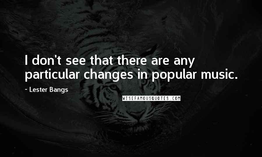 Lester Bangs quotes: I don't see that there are any particular changes in popular music.