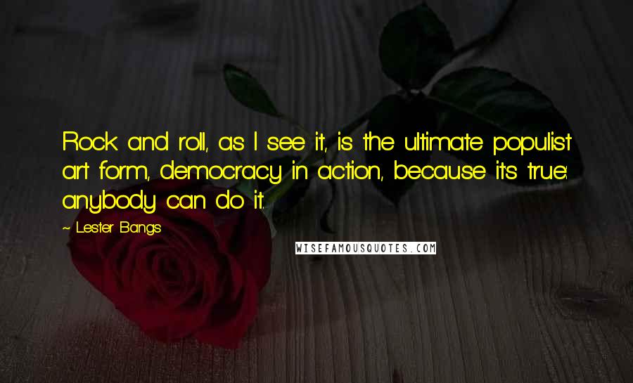 Lester Bangs quotes: Rock and roll, as I see it, is the ultimate populist art form, democracy in action, because it's true: anybody can do it.