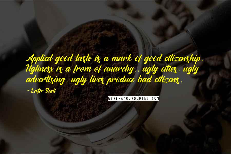 Lester Beall quotes: Applied good taste is a mark of good citizenship. Ugliness is a from of anarchy.. ugly cities, ugly advertising, ugly lives produce bad citizens.