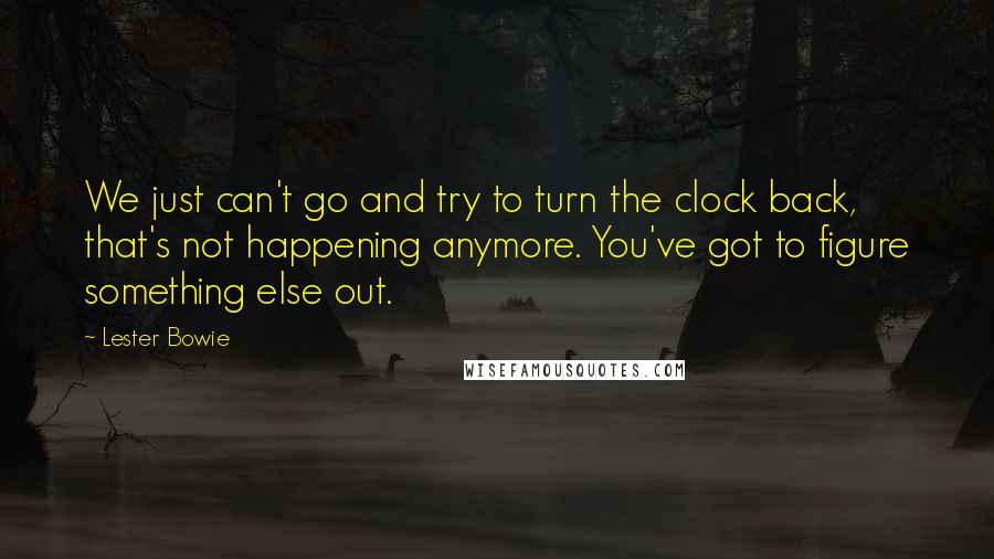 Lester Bowie quotes: We just can't go and try to turn the clock back, that's not happening anymore. You've got to figure something else out.