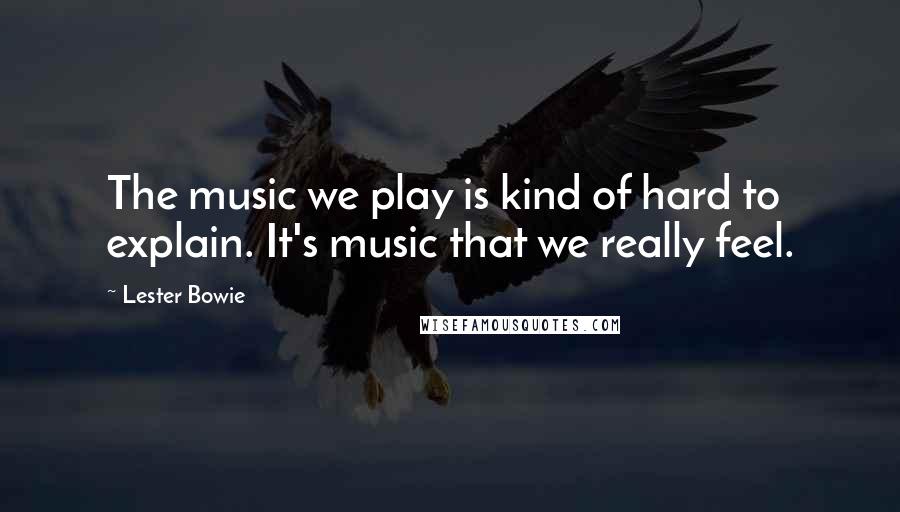 Lester Bowie quotes: The music we play is kind of hard to explain. It's music that we really feel.