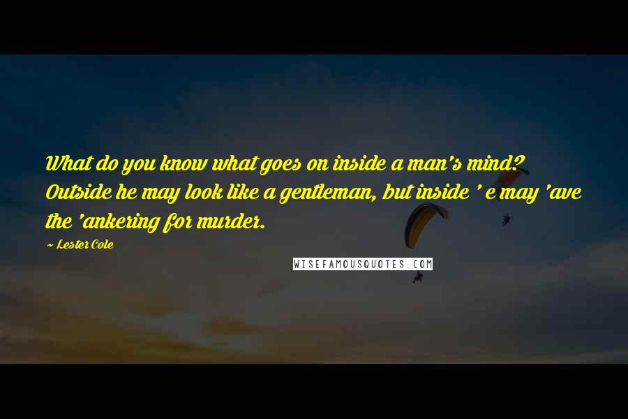 Lester Cole quotes: What do you know what goes on inside a man's mind? Outside he may look like a gentleman, but inside ' e may 'ave the 'ankering for murder.