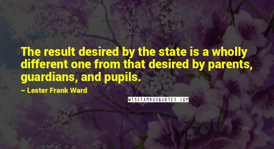 Lester Frank Ward quotes: The result desired by the state is a wholly different one from that desired by parents, guardians, and pupils.