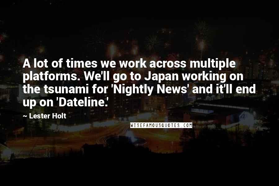 Lester Holt quotes: A lot of times we work across multiple platforms. We'll go to Japan working on the tsunami for 'Nightly News' and it'll end up on 'Dateline.'