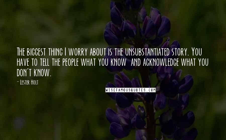 Lester Holt quotes: The biggest thing I worry about is the unsubstantiated story. You have to tell the people what you know and acknowledge what you don't know. Lester Holt quotes: The biggest thing I worry about is the unsubstantiated story. You have to tell the people what you know and acknowledge what you don't know.