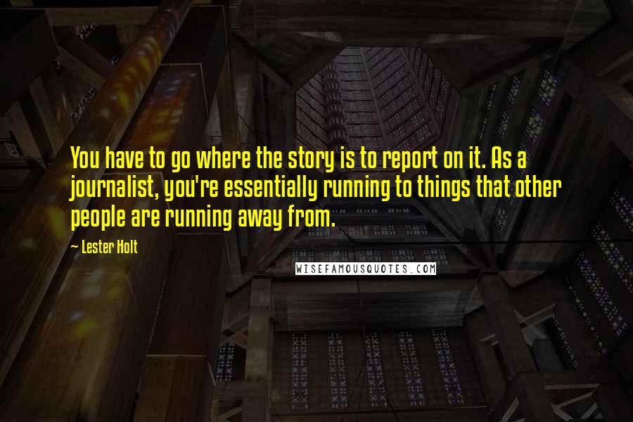 Lester Holt quotes: You have to go where the story is to report on it. As a journalist, you're essentially running to things that other people are running away from.