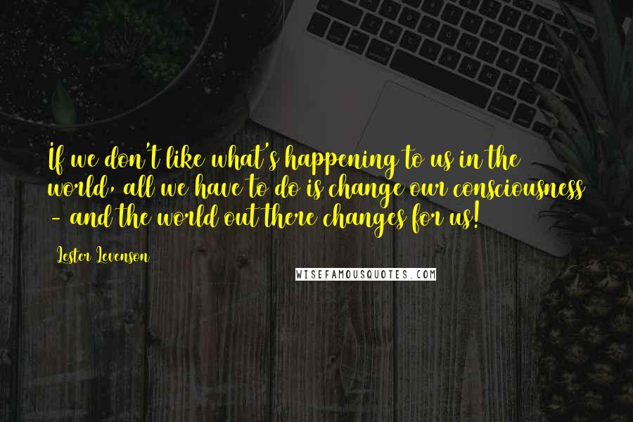 Lester Levenson quotes: If we don't like what's happening to us in the world, all we have to do is change our consciousness - and the world out there changes for us! Lester Levenson quotes: If we don't like what's happening to us in the world, all we have to do is change our consciousness - and the world out there changes for us!