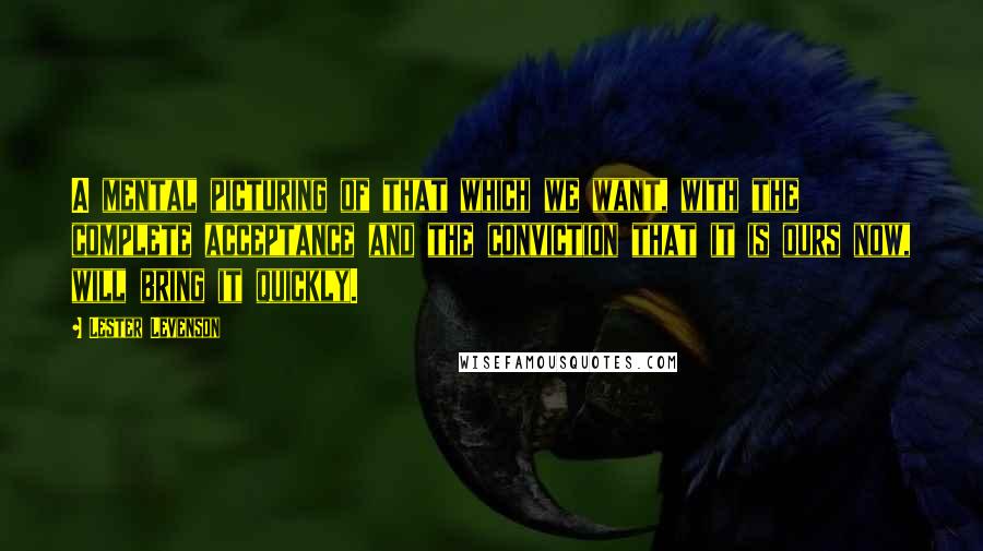 Lester Levenson quotes: A mental picturing of that which we want, with the complete acceptance and the conviction that it is ours now, will bring it quickly. Lester Levenson quotes: A mental picturing of that which we want, with the complete acceptance and the conviction that it is ours now, will bring it quickly.